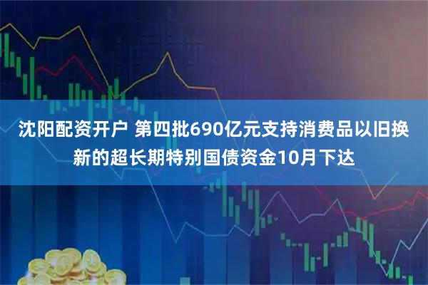 沈阳配资开户 第四批690亿元支持消费品以旧换新的超长期特别国债资金10月下达