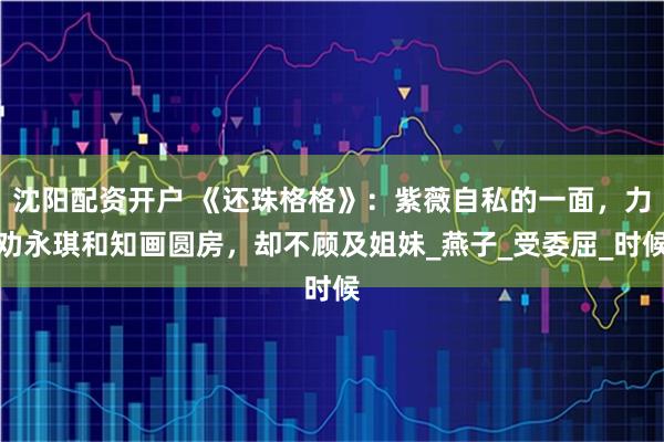 沈阳配资开户 《还珠格格》：紫薇自私的一面，力劝永琪和知画圆房，却不顾及姐妹_燕子_受委屈_时候