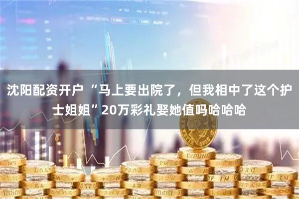 沈阳配资开户 “马上要出院了，但我相中了这个护士姐姐”20万彩礼娶她值吗哈哈哈
