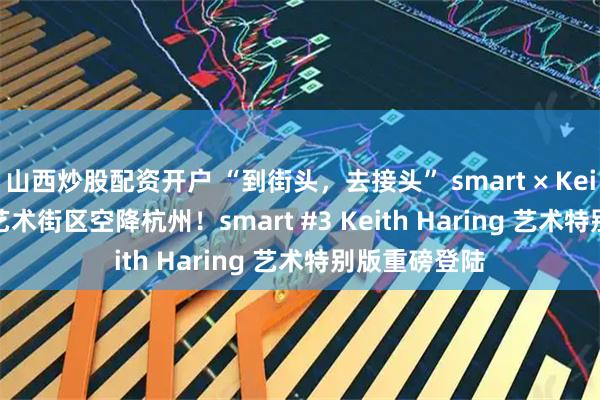 山西炒股配资开户 “到街头，去接头” smart × Keith Haring 艺术街区空降杭州！smart #3 Keith Haring 艺术特别版重磅登陆