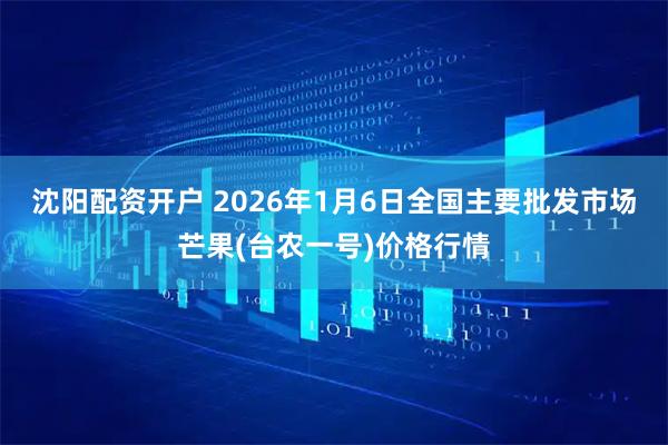 沈阳配资开户 2026年1月6日全国主要批发市场芒果(台农一号)价格行情