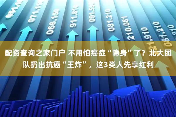 配资查询之家门户 不用怕癌症“隐身”了？北大团队扔出抗癌“王炸”，这3类人先享红利