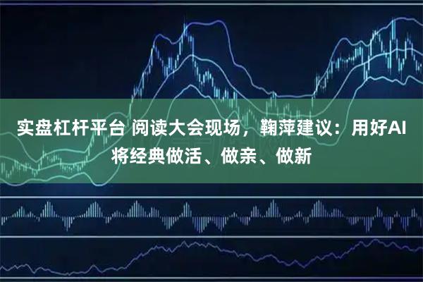 实盘杠杆平台 阅读大会现场，鞠萍建议：用好AI将经典做活、做亲、做新