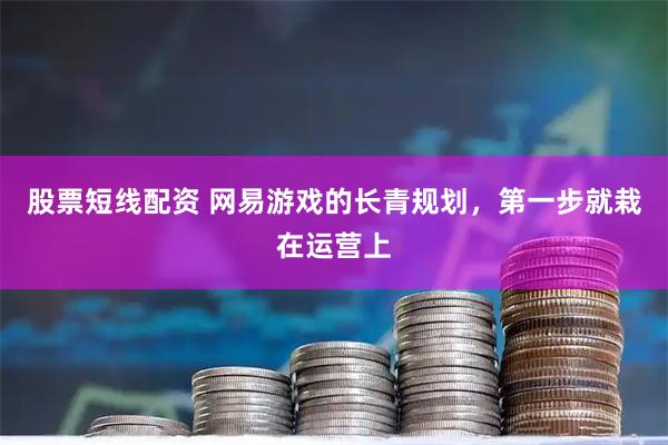 股票短线配资 网易游戏的长青规划，第一步就栽在运营上